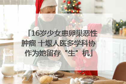 16岁少女患卵巢恶性肿瘤 十堰人医多学科协作为她留存“生”机