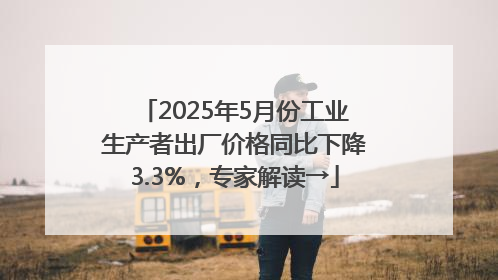 2025年5月份工业生产者出厂价格同比下降3.3%，专家解读→