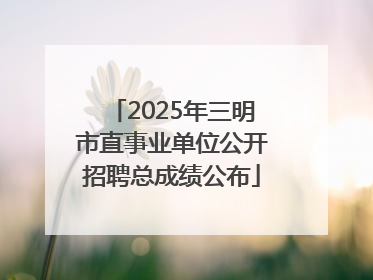 2025年三明市直事业单位公开招聘总成绩公布
