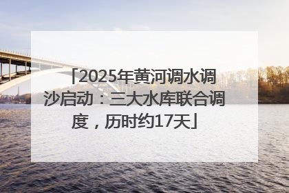 2025年黄河调水调沙启动：三大水库联合调度，历时约17天