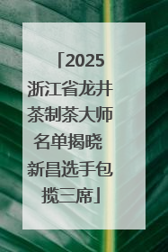 2025浙江省龙井茶制茶大师名单揭晓 新昌选手包揽三席