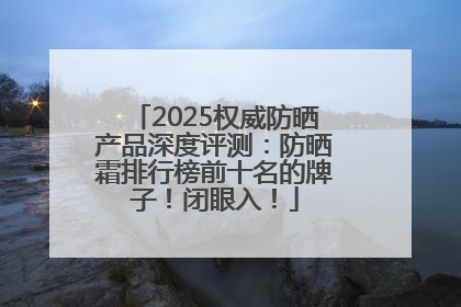 2025权威防晒产品深度评测：防晒霜排行榜前十名的牌子！闭眼入！