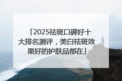 2025祛斑口碑好十大排名测评，美白祛斑效果好的护肤品都在