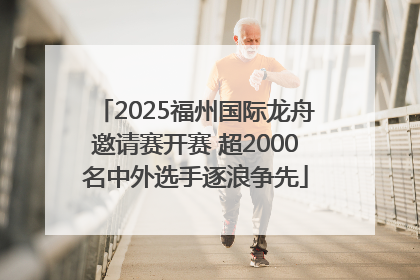 2025福州国际龙舟邀请赛开赛 超2000名中外选手逐浪争先