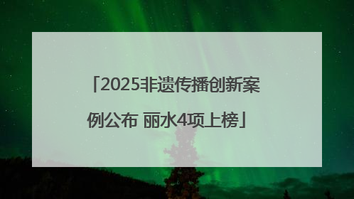 2025非遗传播创新案例公布 丽水4项上榜
