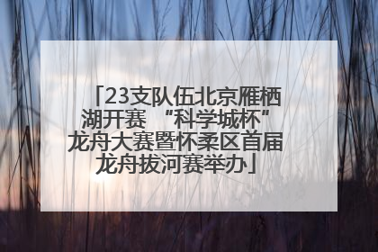 23支队伍北京雁栖湖开赛 “科学城杯”龙舟大赛暨怀柔区首届龙舟拔河赛举办