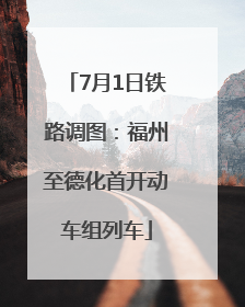 7月1日铁路调图：福州至德化首开动车组列车