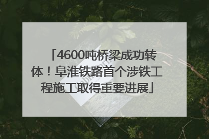 4600吨桥梁成功转体！阜淮铁路首个涉铁工程施工取得重要进展