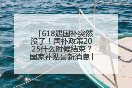 618遇国补突然没了！国补政策2025什么时候结束？国家补贴最新消息
