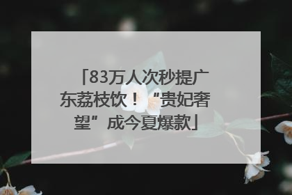 83万人次秒提广东荔枝饮！“贵妃奢望”成今夏爆款